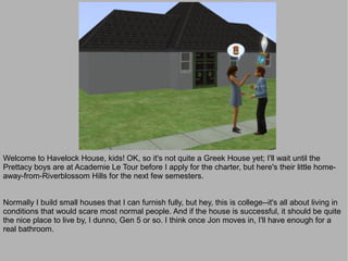 Welcome to Havelock House, kids! OK, so it's not quite a Greek House yet; I'll wait until the
Prettacy boys are at Academie Le Tour before I apply for the charter, but here's their little home-
away-from-Riverblossom Hills for the next few semesters.


Normally I build small houses that I can furnish fully, but hey, this is college--it's all about living in
conditions that would scare most normal people. And if the house is successful, it should be quite
the nice place to live by, I dunno, Gen 5 or so. I think once Jon moves in, I'll have enough for a
real bathroom.
 