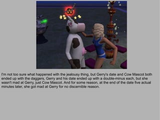I'm not too sure what happened with the jealousy thing, but Gerry's date and Cow Mascot both
ended up with the daggers, Gerry and his date ended up with a double-minus each, but she
wasn't mad at Gerry, just Cow Mascot. And for some reason, at the end of the date five actual
minutes later, she got mad at Gerry for no discernible reason.
 