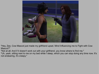 "Hey, Zee, Cow Mascot just made my girlfriend upset. Mind Influencing me to Fight with Cow
Mascot?"
"Not at all. And if it doesn't work out with your girlfriend, you know where to find me."
"Uh, yeah, sitting next to me on my bed while I sleep, which you can stop doing any time now. It's
not endearing, it's creepy."
 