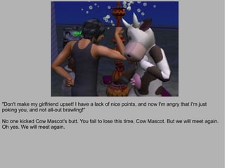 "Don't make my girlfriend upset! I have a lack of nice points, and now I'm angry that I'm just
poking you, and not all-out brawling!"

No one kicked Cow Mascot's butt. You fail to lose this time, Cow Mascot. But we will meet again.
Oh yes. We will meet again.
 