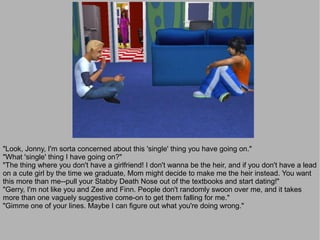 "Look, Jonny, I'm sorta concerned about this 'single' thing you have going on."
"What 'single' thing I have going on?"
"The thing where you don't have a girlfriend! I don't wanna be the heir, and if you don't have a lead
on a cute girl by the time we graduate, Mom might decide to make me the heir instead. You want
this more than me--pull your Stabby Death Nose out of the textbooks and start dating!"
"Gerry, I'm not like you and Zee and Finn. People don't randomly swoon over me, and it takes
more than one vaguely suggestive come-on to get them falling for me."
"Gimme one of your lines. Maybe I can figure out what you're doing wrong."
 