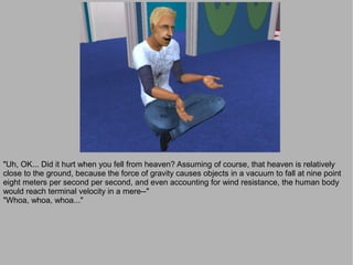 "Uh, OK... Did it hurt when you fell from heaven? Assuming of course, that heaven is relatively
close to the ground, because the force of gravity causes objects in a vacuum to fall at nine point
eight meters per second per second, and even accounting for wind resistance, the human body
would reach terminal velocity in a mere--"
"Whoa, whoa, whoa..."
 