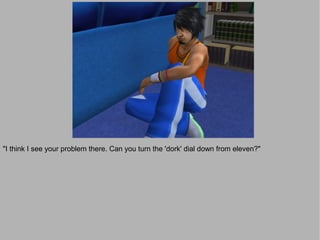 "I think I see your problem there. Can you turn the 'dork' dial down from eleven?"
 