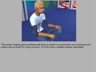 "This whole 'meeting girls and flirting with them' is hard! I'm no good with corny come-ons and
cheesy pick-up lines! For crying out loud, I'm OCD Jonny, resident brainiac neat-freak!"
 