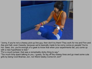 "Jonny, if you're not a cheesy pick-up line guy, then don't try them! They work for me and Finn and
Zee and hell, even Cassidy, because we're basically made to be corny come-on people! You're
not. Geez, bro, you're enough of a geek to know that when your experiments fail, you come up
with a new hypothesis to test."
"For a couch jumper, that was a remarkably dorky thing to say."
"Too much time spent talking to you, I guess. So lay off the cheesy lines and go meet some cute
girls by being Cool Brainiac Jon, not Weird Geeky Come-On Jon!"
 