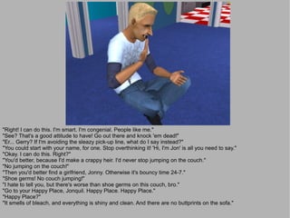 "Right! I can do this. I'm smart. I'm congenial. People like me."
"See? That's a good attitude to have! Go out there and knock 'em dead!"
"Er... Gerry? If I'm avoiding the sleazy pick-up line, what do I say instead?"
"You could start with your name, for one. Stop overthinking it! 'Hi, I'm Jon' is all you need to say."
"Okay. I can do this. Right?"
"You'd better, because I'd make a crappy heir. I'd never stop jumping on the couch."
"No jumping on the couch!"
"Then you'd better find a girlfriend, Jonny. Otherwise it's bouncy time 24-7."
"Shoe germs! No couch jumping!"
"I hate to tell you, but there's worse than shoe germs on this couch, bro."
"Go to your Happy Place, Jonquil. Happy Place. Happy Place."
"Happy Place?"
"It smells of bleach, and everything is shiny and clean. And there are no buttprints on the sofa."
 