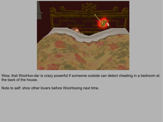 Wow, that WooHoo-dar is crazy powerful if someone outside can detect cheating in a bedroom at
the back of the house.

Note to self: shoo other lovers before WooHooing next time.
 