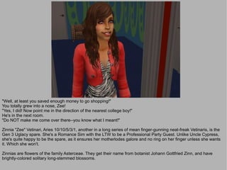 "Well, at least you saved enough money to go shopping!"
You totally grew into a nose, Zee!
"Yes, I did! Now point me in the direction of the nearest college boy!"
He's in the next room.
"Do NOT make me come over there--you know what I meant!"

Zinnia "Zee" Vetinari, Aries 10/10/5/3/1, another in a long series of mean finger-gunning neat-freak Vetinaris, is the
Gen 3 Uglacy spare. She's a Romance Sim with the LTW to be a Professional Party Guest. Unlike Uncle Cypress,
she's quite happy to be the spare, as it ensures her motherlodes galore and no ring on her finger unless she wants
it. Which she won't.

Zinnias are flowers of the family Asterceae. They get their name from botanist Johann Gottfried Zinn, and have
brightly-colored solitary long-stemmed blossoms.
 