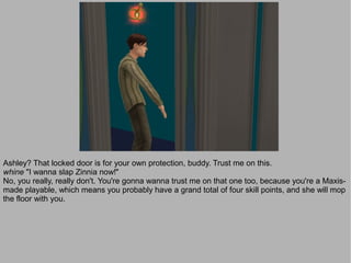 Ashley? That locked door is for your own protection, buddy. Trust me on this.
whine "I wanna slap Zinnia now!"
No, you really, really don't. You're gonna wanna trust me on that one too, because you're a Maxis-
made playable, which means you probably have a grand total of four skill points, and she will mop
the floor with you.
 