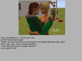 "Hey, I'm Delphinium. I can be toxic if ea-"
Do NOT finish that thought!
"What? You want me platinum to Energize for the nightly telescope vigil, right?"
Can't...take...any...more...double entendres...
"I think that was more of a single entendre."
sobs quietly to self
 