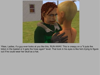 Yikes. Ladies, if a guy ever looks at you like this, RUN AWAY. This is creepy on a "it puts the
lotion in the basket or it gets the hose again" level. That look in his eyes is like he's trying to figure
out if he could wear her skull as a hat.
 