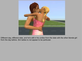 Different day, different date, and he's still in his undies from the date with the other blonde girl
from the day before. Sim ladies to not appear to be particular.
 