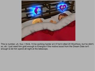 This is number, uh, four, I think. I'd be working harder at it if he'd rolled 20 WooHoos, but he didn't,
so, eh. I just need him gold enough to Energize if the motive boost from the Dream Date isn't
enough to let him spend all night at the telescope.
 