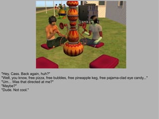 "Hey, Cass. Back again, huh?"
"Well, you know, free pizza, free bubbles, free pineapple keg, free pajama-clad eye candy..."
"Um... Was that directed at me?"
"Maybe?"
"Dude. Not cool."
 