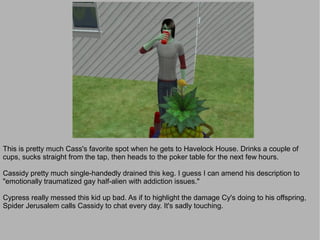 This is pretty much Cass's favorite spot when he gets to Havelock House. Drinks a couple of
cups, sucks straight from the tap, then heads to the poker table for the next few hours.

Cassidy pretty much single-handedly drained this keg. I guess I can amend his description to
"emotionally traumatized gay half-alien with addiction issues."

Cypress really messed this kid up bad. As if to highlight the damage Cy's doing to his offspring,
Spider Jerusalem calls Cassidy to chat every day. It's sadly touching.
 