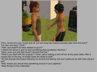"Finn, I know he's your cousin and all, but how long has Cassidy actually been here this time?"
"Uh, like, two days, I think."
"Yeah, and doesn't he have classes to go to?"
"I asked him about it, and he said something about professor WooHoo."
"Geez, even you and Zee haven't stooped that low."
"What's your beef with him anyway? I mean, we're making a mint off him at the poker table. After a
couple trips to the keg, he totally loses the ability to bluff."
"It's bad enough Zee keeps following me around and leering, but now I gotta put up with Cass doing it
too!"
"Well, maybe you should stop wandering around in your pajamas."
"Says the guy in his underwear."
 