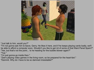 "Just talk to him, would you?"
"I'm not gonna ask him to leave, Gerry. He likes it here, and if he keeps playing cards badly, we'll
be able to afford a computer soon. Wouldn't you like to get rid of some of that Want Panel Spam?"
"Yes, but that's not the point... Is he heading for the bubble blower again?"
"Yup."
"I'm just gonna go inside then."
"Zee's playing video games in the living room, so be prepared for the heart-fart."
"Dammit. Why do I have to be so damned irresistable?"
 