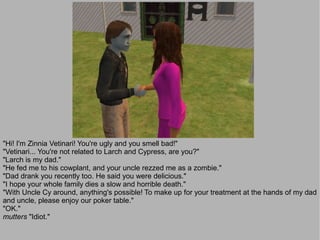 "Hi! I'm Zinnia Vetinari! You're ugly and you smell bad!"
"Vetinari... You're not related to Larch and Cypress, are you?"
"Larch is my dad."
"He fed me to his cowplant, and your uncle rezzed me as a zombie."
"Dad drank you recently too. He said you were delicious."
"I hope your whole family dies a slow and horrible death."
"With Uncle Cy around, anything's possible! To make up for your treatment at the hands of my dad
and uncle, please enjoy our poker table."
"OK."
mutters "Idiot."
 