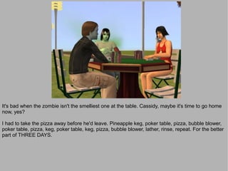 It's bad when the zombie isn't the smelliest one at the table. Cassidy, maybe it's time to go home
now, yes?

I had to take the pizza away before he'd leave. Pineapple keg, poker table, pizza, bubble blower,
poker table, pizza, keg, poker table, keg, pizza, bubble blower, lather, rinse, repeat. For the better
part of THREE DAYS.
 