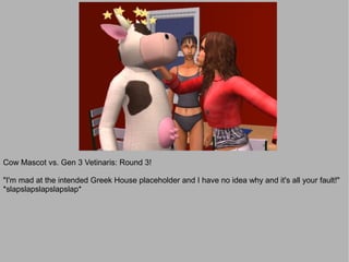 Cow Mascot vs. Gen 3 Vetinaris: Round 3!

"I'm mad at the intended Greek House placeholder and I have no idea why and it's all your fault!"
*slapslapslapslapslap*
 