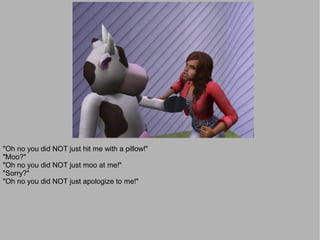 "Oh no you did NOT just hit me with a pillow!"
"Moo?"
"Oh no you did NOT just moo at me!"
"Sorry?"
"Oh no you did NOT just apologize to me!"
 