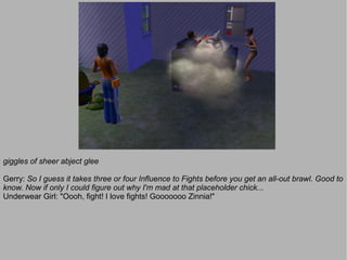giggles of sheer abject glee

Gerry: So I guess it takes three or four Influence to Fights before you get an all-out brawl. Good to
know. Now if only I could figure out why I'm mad at that placeholder chick...
Underwear Girl: "Oooh, fight! I love fights! Gooooooo Zinnia!"
 