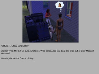 "SUCK IT, COW MASCOT!"

VICTORY IS MINE!! Or ours, whatever. Who cares, Zee just beat the crap out of Cow Mascot!
Yesssss!

Numfar, dance the Dance of Joy!
 