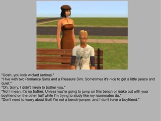 "Gosh, you look wicked serious."
"I live with two Romance Sims and a Pleasure Sim. Sometimes it's nice to get a little peace and
quiet."
"Oh. Sorry, I didn't mean to bother you."
"No! I mean, it's no bother. Unless you're going to jump on this bench or make out with your
boyfriend on the other half while I'm trying to study like my roommates do."
"Don't need to worry about that! I'm not a bench-jumper, and I don't have a boyfriend."
 