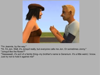 "I'm Jeannie, by the way."
"Hi, I'm Jon. Well, it's Jonquil really, but everyone calls me Jon. Or sometimes Jonny."
"Jonquil like the flower?"
"Yeeeaaaah, it's sort of a family thing--my brother's name is Geranium. It's a little weird, I know.
Just try not to hold it against me!"
 
