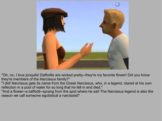 "Oh, no, I love jonquils! Daffodils are wicked pretty--they're my favorite flower! Did you know
they're members of the Narcissus family?"
"I did! Narcissus gets its name from the Greek Narcissus, who, in a legend, stared at his own
reflection in a pool of water for so long that he fell in and died."
"And a flower--a daffodil--sprang from the spot where he sat! The Narcissus legend is also the
reason we call someone egotistical a narcissist!"
 