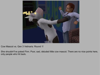 Cow Mascot vs. Gen 3 Vetinaris: Round 1!

She shouldn't've poked Finn. Poor, sad, deluded little cow mascot. There are no nice points here,
only people who hit back.
 
