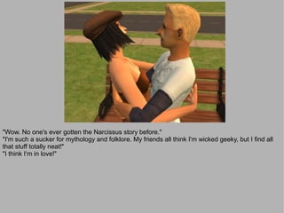 "Wow. No one's ever gotten the Narcissus story before."
"I'm such a sucker for mythology and folklore. My friends all think I'm wicked geeky, but I find all
that stuff totally neat!"
"I think I'm in love!"
 