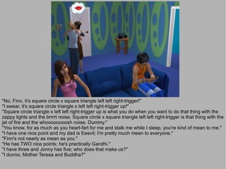 "No, Finn, it's square circle x square triangle left left right-trigger!"
"I swear, it's square circle triangle x left left right-trigger up!"
"Square circle triangle x left left right-trigger up is what you do when you want to do that thing with the
zappy lights and the brrrrt noise. Square circle x square triangle left left right-trigger is that thing with the
jet of fire and the whoooooooosh noise. Dummy."
"You know, for as much as you heart-fart for me and stalk me while I sleep, you're kind of mean to me."
"I have one nice point and my dad is Eeevil; I'm pretty much mean to everyone."
"Finn's not nearly as mean as you."
"He has TWO nice points; he's practically Gandhi."
"I have three and Jonny has five; who does that make us?"
"I dunno, Mother Teresa and Buddha?"
 