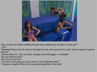 "Hey, is that my brother walking through here attached by the lips to some girl?"
"Yup."
"Sweeeet! Score one for Jonny! I thought he was never gonna find a girl, and no way am I gonna
be heir!"
"Tell me about it! ...No, you idiot, triangle circle left-trigger x x triangle!"
"Do you want to play?"
"No, this is more fun."
"You think Jon's going to be out here in his underwear later?"
"I hope so--maybe it'll shut him up about buttprints on the sofa."
 