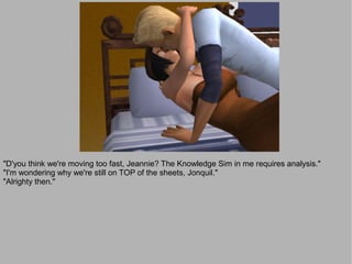 "D'you think we're moving too fast, Jeannie? The Knowledge Sim in me requires analysis."
"I'm wondering why we're still on TOP of the sheets, Jonquil."
"Alrighty then."
 