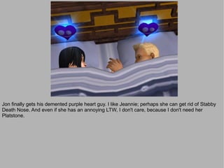 Jon finally gets his demented purple heart guy. I like Jeannie; perhaps she can get rid of Stabby
Death Nose. And even if she has an annoying LTW, I don't care, because I don't need her
Platstone.
 