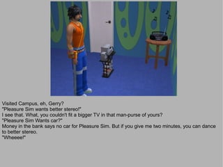 Visited Campus, eh, Gerry?
"Pleasure Sim wants better stereo!"
I see that. What, you couldn't fit a bigger TV in that man-purse of yours?
"Pleasure Sim Wants car?"
Money in the bank says no car for Pleasure Sim. But if you give me two minutes, you can dance
to better stereo.
"Wheeee!"
 