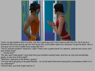 "Look, my big brother's kind of a dork, but he's a good guy and I don't want to see him hurt. So if you're a
Romance Sim who's gonna use him and dump him, you'd better watch out, because I've got his back. He's a
nice guy, but I'm not a cuddly fuzzy puppy like him."
"You're Jonquil's brother? Geranium, right? That's such a great name! I'm Jeannie. Jeannie and Jonny--isn't
that wicked cute?"
"... Family Sim?"
"Oh yes, aren't kids great? I love kids! And your brother's wicked hawt, and he's so nice and wonderfully
geeky--it was love at first sight!"
"Well then, welcome to the family, I guess."
"I'm sure we're all going to be great friends! ...Is it at all weird that we're having this conversation while I'm in
my underwear?"
"Around here, you kind of get used to it."
 