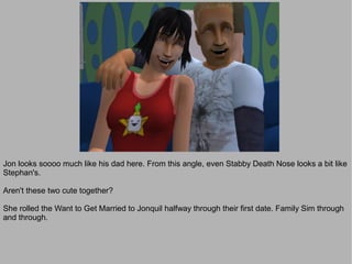 Jon looks soooo much like his dad here. From this angle, even Stabby Death Nose looks a bit like
Stephan's.

Aren't these two cute together?

She rolled the Want to Get Married to Jonquil halfway through their first date. Family Sim through
and through.
 