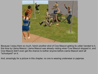 Because I enjoy them so much, here's another shot of Cow Mascot getting its udder handed to it,
this time by Llama Mascot. Llama Mascot was already visiting when Cow Mascot stopped in, and
Cow Mascot didn't even get the chance to bother anyone before Llama Mascot went all
"schoolyard" on it.

And, amazingly for a picture in this chapter, no one is wearing underwear or pajamas.
 