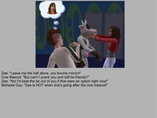 Zee: "Leave me the hell alone, you bovine moron!"
Cow Mascot: "But can't I prank you and still be friends?"
Zee: "No! I'd beat the tar out of you if that were an option right now!"
Mohawk Guy: "Zee is HOT when she's going after the cow mascot!"
 