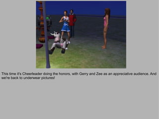 This time it's Cheerleader doing the honors, with Gerry and Zee as an appreciative audience. And
we're back to underwear pictures!
 