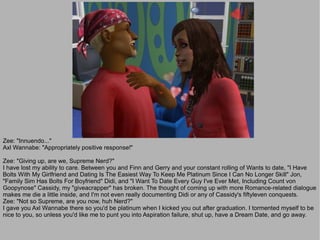 Zee: "Innuendo..."
Axl Wannabe: "Appropriately positive response!"

Zee: "Giving up, are we, Supreme Nerd?"
I have lost my ability to care. Between you and Finn and Gerry and your constant rolling of Wants to date, "I Have
Bolts With My Girlfriend and Dating Is The Easiest Way To Keep Me Platinum Since I Can No Longer Skill" Jon,
"Family Sim Has Bolts For Boyfriend" Didi, and "I Want To Date Every Guy I've Ever Met, Including Count von
Goopynose" Cassidy, my "giveacrapper" has broken. The thought of coming up with more Romance-related dialogue
makes me die a little inside, and I'm not even really documenting Didi or any of Cassidy's fiftyleven conquests.
Zee: "Not so Supreme, are you now, huh Nerd?"
I gave you Axl Wannabe there so you'd be platinum when I kicked you out after graduation. I tormented myself to be
nice to you, so unless you'd like me to punt you into Aspiration failure, shut up, have a Dream Date, and go away.
 