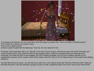 "I am going to kill whoever put me in this dress. And took away my custom hair. This is my Smile o' Murderousness."
I'll fix it when Finn leaves in a couple of days.
"How come he gets to stay?"
Another couple of nights with the telescope. Trust me, it's not a reward for him.

Final tally: Zinnia graduates with a 4.0. She fell in love with a bunch of guys, WooHooed every one but Axl Wannabe, got
caught cheating once, never rolled the Want to get engaged without rolling the corresponding Fear (although once,
amusingly, she rolled the Want to get engaged, the Fear of getting engaged, and the Fear of getting rejected for the
engagement proposal, which I guess covers all the bases), beat the crap out of Cow Mascot (yay!), and wouldn't stop stalking
Geranium.

Yay Zee! Now that you're gone, Jon and Gerry can walk into a room without doing that "Zinnia's a Romance Sim!" shake-of-
the-hand thing and I can stop wanting to gouge my eyes out with a grapefruit spoon every time I look at your Want Panel!
 