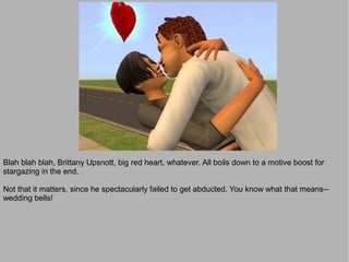 Blah blah blah, Brittany Upsnott, big red heart, whatever. All boils down to a motive boost for
stargazing in the end.

Not that it matters, since he spectacularly failed to get abducted. You know what that means--
wedding bells!
 