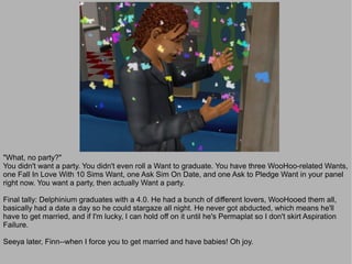 "What, no party?"
You didn't want a party. You didn't even roll a Want to graduate. You have three WooHoo-related Wants,
one Fall In Love With 10 Sims Want, one Ask Sim On Date, and one Ask to Pledge Want in your panel
right now. You want a party, then actually Want a party.

Final tally: Delphinium graduates with a 4.0. He had a bunch of different lovers, WooHooed them all,
basically had a date a day so he could stargaze all night. He never got abducted, which means he'll
have to get married, and if I'm lucky, I can hold off on it until he's Permaplat so I don't skirt Aspiration
Failure.

Seeya later, Finn--when I force you to get married and have babies! Oh joy.
 