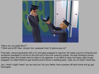 "Marry me, ma petite fleur?"
"I think you're MY fleur, Jonquil, but, squeeee! Like I'm gonna say no!"

Final tally: Jonquil graduates with a 4.0 and gets engaged to Jeannie. He made a bunch of friends and
somehow managed to not be on the butt end of the cow mascot's pranks. He kept Havelock House
sparkling clean and mostly went to class in his pajamas. In an effort to keep me happy, after he got
engaged, he rolled Wants to get married and to throw a wedding party. *pats Jon on head* Good boy.

Jon, I think I might *heart* you as much as I do your father. Now scamper off back home and go get
Permaplat.
 