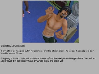 Obligatory Smustle shot!

Gerry still likes hanging out in his jammies, and the steady diet of free pizza has not put a dent
into his maxed fitness.

I'm going to have to remodel Havelock House before the next generation gets here. I've built an
upper level, but don't really have anywhere to put the stairs yet.
 