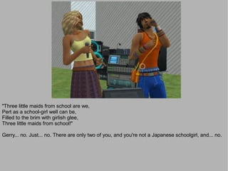 "Three little maids from school are we,
Pert as a school-girl well can be,
Filled to the brim with girlish glee,
Three little maids from school!"

Gerry... no. Just... no. There are only two of you, and you're not a Japanese schoolgirl, and... no.
 