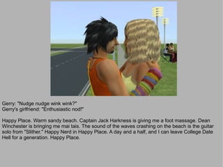 Gerry: "Nudge nudge wink wink?"
Gerry's girlfriend: "Enthusiastic nod!"

Happy Place. Warm sandy beach. Captain Jack Harkness is giving me a foot massage. Dean
Winchester is bringing me mai tais. The sound of the waves crashing on the beach is the guitar
solo from "Slither." Happy Nerd in Happy Place. A day and a half, and I can leave College Date
Hell for a generation. Happy Place.
 
